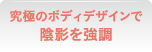 究極のボディデザインで陰影を強調